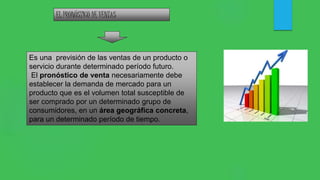 EL PRONÓSTICO DE VENTAS
Es una previsión de las ventas de un producto o
servicio durante determinado período futuro.
El pronóstico de venta necesariamente debe
establecer la demanda de mercado para un
producto que es el volumen total susceptible de
ser comprado por un determinado grupo de
consumidores, en un área geográfica concreta,
para un determinado período de tiempo.
 