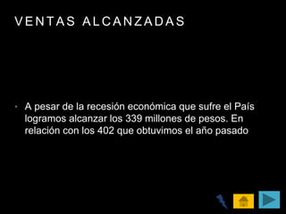 V E N T A S A L C A N Z A D A S
• A pesar de la recesión económica que sufre el País
logramos alcanzar los 339 millones de pesos. En
relación con los 402 que obtuvimos el año pasado
 