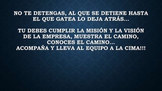 NO TE DETENGAS, AL QUE SE DETIENE HASTA
EL QUE GATEA LO DEJA ATRÁS…
TU DEBES CUMPLIR LA MISIÓN Y LA VISIÓN
DE LA EMPRESA, MUESTRA EL CAMINO,
CONOCES EL CAMINO…
ACOMPAÑA Y LLEVA AL EQUIPO A LA CIMA!!!
 