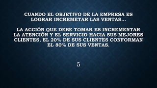 CUANDO EL OBJETIVO DE LA EMPRESA ES
LOGRAR INCREMETAR LAS VENTAS…
LA ACCIÓN QUE DEBE TOMAR ES INCREMENTAR
LA ATENCIÓN Y EL SERVICIO HACIA SUS MEJORES
CLIENTES, EL 20% DE SUS CLIENTES CONFORMAN
EL 80% DE SUS VENTAS.
5
 