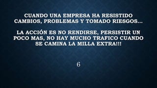 CUANDO UNA EMPRESA HA RESISTIDO
CAMBIOS, PROBLEMAS Y TOMADO RIESGOS…
LA ACCIÓN ES NO RENDIRSE, PERSISTIR UN
POCO MAS, NO HAY MUCHO TRAFICO CUANDO
SE CAMINA LA MILLA EXTRA!!!
6
 