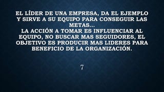 EL LÍDER DE UNA EMPRESA, DA EL EJEMPLO
Y SIRVE A SU EQUIPO PARA CONSEGUIR LAS
METAS…
LA ACCIÓN A TOMAR ES INFLUENCIAR AL
EQUIPO, NO BUSCAR MAS SEGUIDORES, EL
OBJETIVO ES PRODUCIR MAS LIDERES PARA
BENEFICIO DE LA ORGANIZACIÓN.
7
 