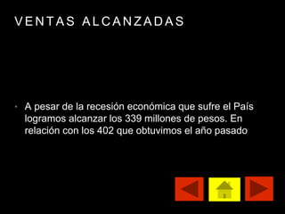 V E N T A S A L C A N Z A D A S
• A pesar de la recesión económica que sufre el País
logramos alcanzar los 339 millones de pesos. En
relación con los 402 que obtuvimos el año pasado
 