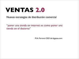 VENTAS 2.0
Nuevas estrategias de distribución comercial
“poner una tienda en internet es como poner una
tienda en el desierto”

M.A. Ferrero CEO de Agapea.com

 