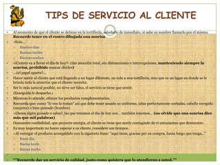 TIPS DE SERVICIO AL CLIENTE
   Al momento de que el cliente se detiene en la tortillería, saludarlo de inmediato, si sabe su nombre llamarlo por el mismo.
    Recuerde tener en el rostro dibujada una sonrisa
   -Hola…
       Buenos días
       Buenas tardes
       Buenas noches
   -¿Cuánto va a llevar el día de hoy?- (dar atención total, sin distracciones o interrupciones, manteniendo siempre la
    sonrisa, prohibido mascar chicles)
   …¿el papel aparte?...
   Hacer sentir al cliente que está llegando a un lugar diferente, no solo a una tortillería, sino que es un lugar en donde se le
    brinda toda la atención que el cliente necesita.
   Ser lo más natural posible, no sirve ser falso, el servicio se tiene que sentir.
   ¡Enseguida le despacho.¡
   Mientras lo atiende, ofrecer los productos complementarios.
   Recuerda que: como “lo ven lo tratan” así que debe tener aseado su uniforme, uñas perfectamente cortadas, cabello recogido
    (mujeres) o bien peinado (hombre).
   -¿Desea algún guisado o salsa?, las que tenemos el día de hoy son… también tenemos… (no olvide que una sonrisa dice
    más que mil palabras)
   Demuestre cordialidad, que proyecte energía, el cliente se tiene que sentir contagiado de el entusiasmo que demuestre.
   Es muy importante no hacer esperar a su cliente, considere sus tiempos.
   –Al entregar el producto acompáñelo con la siguiente frase: “aquí tiene, gracias por su compra, hasta luego que tenga…”
       Buen día.
       Buena tarde.
       Buena noche.

   “”Recuerde dar un servicio de calidad, justo como quisiera que lo atendieran a usted.””
 