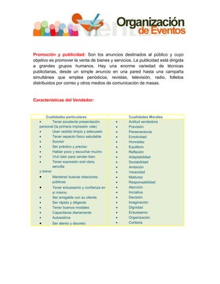Promoción y publicidad: Son los anuncios destinados al público y cuyo
objetivo es promover la venta de bienes y servicios. La publicidad está dirigida
a grandes grupos humanos. Hay una enorme variedad de técnicas
publicitarias, desde un simple anuncio en una pared hasta una campaña
simultánea que emplea periódicos, revistas, televisión, radio, folletos
distribuidos por correo y otros medios de comunicación de masas.


Características del Vendedor:


       Cualidades particulares                    Cualidades Morales
   •       Tener excelente presentación     •     Actitud vendedora
   personal (la primera impresión vale)     •     Previsión
   •       Usar vestido limpio y adecuado   •     Perseverancia
   •       Tener aspecto físico saludable   •     Emotividad
   •       Sonreír                          •     Honradez
   •       Ser práctico y preciso           •     Equilibrio
   •       Hablar poco y escuchar mucho     •     Reflexión
   •       Vivir bien para vender bien      •     Adaptabilidad
   •       Tener expresión oral clara,      •     Sociabilidad
           sencilla                         •     Ambición
   y breve                                  •     Veracidad
   •      Mantener buenas relaciones        •     Madurez
          públicas                          •     Responsabilidad
   •      Tener entusiasmo y confianza en   •     Atención
          sí mismo                          •     Iniciativa
   •      Ser amigable con su cliente.      •     Decisión
   •      Ser rápido y diligente            •     Imaginación
   •      Tener buenos modales              •     Dignidad
   •      Capacitarse diariamente           •     Entusiasmo
   •      Autoestima                        •     Organización
   •      Ser atento y discreto             •     Cortesía
 