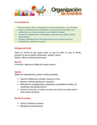 La competencia

     Conocimiento de la competencia (sus productos, sus ofertas)
 •       Seguir la actividad de los competidores, la estructura de sus precios, sus
         condiciones, sus nuevos productos, sus métodos de trabajo.
 •       Conocer la variedad de los competidores (carta de vinos y platos, ofertas,
         promociones).
 •       Recoger sistemáticamente las observaciones de los clientes sobre los
         competidores y tenerlas en cuenta.


Diálogos de Venta

Tener en cuenta lo que quiere decir, lo que ha dicho, lo que el cliente
escuchó, lo que el cliente comprendió, aceptó y retuvo.
Mirada : Mirar al interlocutor de frente

Sonreír
La sonrisa debe ser el reflejo de nuestro interior.


Gestos
Deben ser espontáneos y animar nuestro propósito.

     •     Suprimir indiferencia, rechazo, reserva e ironía.
     •     Apoyar y reforzar aprobación, inquietud.
     •     Descartar las exageraciones (superlativo), las palabras inútiles y el
           vocabulario demasiado técnico.
     •     Despertar la atención, el interés y el deseo de comprar de nuestro cliente
           hacia nuestro producto.


Decidir la compra

     •     Inducir al cliente a comprar.
     •     Manejar las reclamaciones.
 