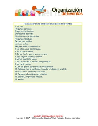Pautas para una exitosa conversación de ventas
1. No use
Preguntas cerradas
Preguntas diminutivas
Expresiones de duda.
Términos muy profesionales
Preguntas negativas
Expresiones inútiles
Ironías o burlas
Exageraciones o superlativos
2. No tutee o sea confianzudo.
3. No acose al cliente
4. Dé por hecho que el quiere comprar
5. Sea seguro, sincero y directo
6. Mírelo cuando le hable.
7. No dé sensación de afán o impaciencia.
8. No hable mucho
9. Use los gestos para reforzar positivamente
10. Entienda que la publicidad, la carta, un display o una foto
no vende solo. Para esto está usted.
11. Respete a los niños como clientes.
13. Sugiera, proponga y ofrezca.
12. Venda




                        MANEJO Y ORGANIZACIÓN DE EVENTOS
  Copyright © SENA - CEV Comunidad Educativa Virtual - Todos los derechos reservados.
 