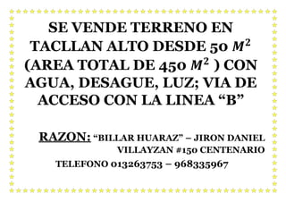 SE VENDE TERRENO EN
TACLLAN ALTO DESDE 50 𝑴 𝟐
(AREA TOTAL DE 450 𝑴 𝟐
) CON
AGUA, DESAGUE, LUZ; VIA DE
ACCESO CON LA LINEA “B”
RAZON: “BILLAR HUARAZ” – JIRON DANIEL
VILLAYZAN #150 CENTENARIO
TELEFONO 013263753 – 968335967
 