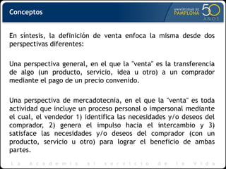 Conceptos
En síntesis, la definición de venta enfoca la misma desde dos
perspectivas diferentes:
Una perspectiva general, en el que la "venta" es la transferencia
de algo (un producto, servicio, idea u otro) a un comprador
mediante el pago de un precio convenido.
Una perspectiva de mercadotecnia, en el que la "venta" es toda
actividad que incluye un proceso personal o impersonal mediante
el cual, el vendedor 1) identifica las necesidades y/o deseos del
comprador, 2) genera el impulso hacia el intercambio y 3)
satisface las necesidades y/o deseos del comprador (con un
producto, servicio u otro) para lograr el beneficio de ambas
partes.
 
