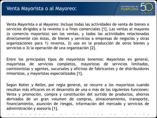 Venta Mayorista o al Mayoreo:
Venta Mayorista o al Mayoreo: Incluye todas las actividades de venta de bienes o
servicios dirigidos a la reventa o a fines comerciales [1]. Las ventas al mayoreo
(o comercio mayorista) son las ventas, y todas las actividades relacionadas
directamente con éstas, de bienes y servicios a empresas de negocios y otras
organizaciones para 1) reventa, 2) uso en la producción de otros bienes y
servicios o 3) la operación de una organización [2].
Entre los principales tipos de mayoristas tenemos: Mayoristas en general,
mayoristas de servicios completos, mayoristas de servicios limitados,
comisionistas y agentes, sucursales y oficinas de fabricantes y de distribuidores
minoristas, y mayoristas especializados [1].
Según Kotler y Keller, por regla general, se recurre a los mayoristas cuando
resultan más eficaces en el desarrollo de una o más de las siguientes funciones:
Venta y promoción, compra y constitución del surtido de productos, ahorros
derivados de un gran volumen de compras, almacenamiento, transporte,
financiamiento, asunción de riesgos, información del mercado y servicios de
administración y asesoría [1].
 