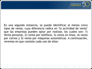 En una segunda instancia, se puede identificar al menos cinco
tipos de venta, cuya diferencia radica en "la actividad de venta"
que las empresas pueden optar por realizar, los cuales son: 1)
Venta personal, 2) venta por teléfono, 3) venta en línea, 4) venta
por correo y 5) venta por máquinas automáticas. A continuación,
veremos en que consiste cada uno de ellos:
 