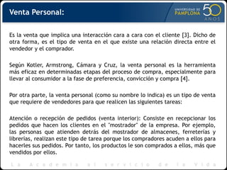 Venta Personal:
Es la venta que implica una interacción cara a cara con el cliente [3]. Dicho de
otra forma, es el tipo de venta en el que existe una relación directa entre el
vendedor y el comprador.
Según Kotler, Armstrong, Cámara y Cruz, la venta personal es la herramienta
más eficaz en determinadas etapas del proceso de compra, especialmente para
llevar al consumidor a la fase de preferencia, convicción y compra [4].
Por otra parte, la venta personal (como su nombre lo indica) es un tipo de venta
que requiere de vendedores para que realicen las siguientes tareas:
Atención o recepción de pedidos (venta interior): Consiste en recepcionar los
pedidos que hacen los clientes en el "mostrador" de la empresa. Por ejemplo,
las personas que atienden detrás del mostrador de almacenes, ferreterías y
librerías, realizan este tipo de tarea porque los compradores acuden a ellos para
hacerles sus pedidos. Por tanto, los productos le son comprados a ellos, más que
vendidos por ellos.
 