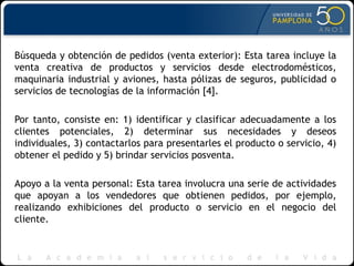 Búsqueda y obtención de pedidos (venta exterior): Esta tarea incluye la
venta creativa de productos y servicios desde electrodomésticos,
maquinaria industrial y aviones, hasta pólizas de seguros, publicidad o
servicios de tecnologías de la información [4].
Por tanto, consiste en: 1) identificar y clasificar adecuadamente a los
clientes potenciales, 2) determinar sus necesidades y deseos
individuales, 3) contactarlos para presentarles el producto o servicio, 4)
obtener el pedido y 5) brindar servicios posventa.
Apoyo a la venta personal: Esta tarea involucra una serie de actividades
que apoyan a los vendedores que obtienen pedidos, por ejemplo,
realizando exhibiciones del producto o servicio en el negocio del
cliente.
 