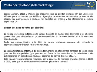 Venta por Teléfono (telemarketing):
Según Stanton, Etzel y Walker, los productos que se pueden comprar sin ser vistos son
idóneos para las ventas por teléfono. Ejemplos de ésto son los servicios de control de
plagas, las suscripciones a revistas, las tarjetas de crédito y las afiliaciones a clubes
deportivos [5].
Existen dos tipos de venta por teléfono:
La venta telefónica externa o de salida: Consiste en llamar (por teléfono) a los clientes
potenciales para ofrecerles un producto o servicio con la intención de cerrar la venta en
cada llamada.
Dada sus complejidades, este tipo de venta telefónica requiere de vendedores
especializados para lograr resultados óptimos.
La venta telefónica interna o de entrada: Consiste en atender las llamadas de los clientes
para recibir sus pedidos (que pueden ser fruto de los anuncios en la televisión o de
publicaciones en periódicos o revistas, acciones de correo directo, etc...).
Este tipo de venta telefónica requiere, por lo general, de números gratuitos (como el 0800
o 0900) para que los clientes no corran con el gasto de la llamada.
 