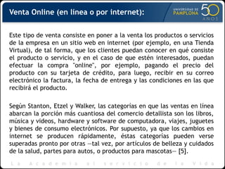 Venta Online (en línea o por internet):
Este tipo de venta consiste en poner a la venta los productos o servicios
de la empresa en un sitio web en internet (por ejemplo, en una Tienda
Virtual), de tal forma, que los clientes puedan conocer en qué consiste
el producto o servicio, y en el caso de que estén interesados, puedan
efectuar la compra "online", por ejemplo, pagando el precio del
producto con su tarjeta de crédito, para luego, recibir en su correo
electrónico la factura, la fecha de entrega y las condiciones en las que
recibirá el producto.
Según Stanton, Etzel y Walker, las categorías en que las ventas en línea
abarcan la porción más cuantiosa del comercio detallista son los libros,
música y videos, hardware y software de computadora, viajes, juguetes
y bienes de consumo electrónicos. Por supuesto, ya que los cambios en
internet se producen rápidamente, éstas categorías pueden verse
superadas pronto por otras —tal vez, por artículos de belleza y cuidados
de la salud, partes para autos, o productos para mascotas— [5].
 