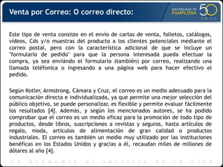 Venta por Correo: O correo directo:
Este tipo de venta consiste en el envío de cartas de venta, folletos, catálogos,
vídeos, Cds y/o muestras del producto a los clientes potenciales mediante el
correo postal, pero con la característica adicional de que se incluye un
"formulario de pedido" para que la persona interesada pueda efectuar la
compra, ya sea enviándo el formulario (también) por correo, realizando una
llamada teléfonica o ingresando a una página web para hacer efectivo el
pedido.
Según Kotler, Armstrong, Cámara y Cruz, el correo es un medio adecuado para la
comunicación directa e individualizada, ya que permite una mejor selección del
público objetivo, se puede personalizar, es flexible y permite evaluar fácilmente
los resultados [4]. Además, y según los mencionados autores, se ha podido
comprobar que el correo es un medio eficaz para la promoción de todo tipo de
productos, desde libros, suscripciones a revistas y seguros, hasta artículos de
regalo, moda, artículos de alimentación de gran calidad o productos
industriales. El correo es también un medio muy utilizado por las instituciones
benéficas en los Estados Unidos y gracias a él, recaudan miles de millones de
dólares al año [4].
 