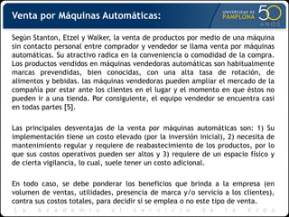 Venta por Máquinas Automáticas:
Según Stanton, Etzel y Walker, la venta de productos por medio de una máquina
sin contacto personal entre comprador y vendedor se llama venta por máquinas
automáticas. Su atractivo radica en la conveniencia o comodidad de la compra.
Los productos vendidos en máquinas vendedoras automáticas son habitualmente
marcas prevendidas, bien conocidas, con una alta tasa de rotación, de
alimentos y bebidas. las máquinas vendedoras pueden ampliar el mercado de la
compañía por estar ante los clientes en el lugar y el momento en que éstos no
pueden ir a una tienda. Por consiguiente, el equipo vendedor se encuentra casi
en todas partes [5].
Las principales desventajas de la venta por máquinas automáticas son: 1) Su
implementación tiene un costo elevado (por la inversión inicial), 2) necesita de
mantenimiento regular y requiere de reabastecimiento de los productos, por lo
que sus costos operativos pueden ser altos y 3) requiere de un espacio físico y
de cierta vigilancia, lo cual, suele tener un costo adicional.
En todo caso, se debe ponderar los beneficios que brinda a la empresa (en
volumen de ventas, utilidades, presencia de marca y/o servicio a los clientes),
contra sus costos totales, para decidir si se emplea o no este tipo de venta.
 
