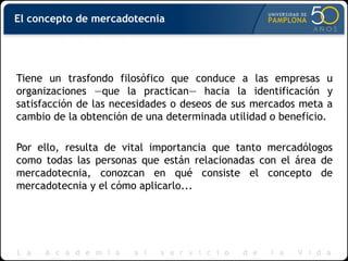 El concepto de mercadotecnia
Tiene un trasfondo filosófico que conduce a las empresas u
organizaciones —que la practican— hacia la identificación y
satisfacción de las necesidades o deseos de sus mercados meta a
cambio de la obtención de una determinada utilidad o beneficio.
Por ello, resulta de vital importancia que tanto mercadólogos
como todas las personas que están relacionadas con el área de
mercadotecnia, conozcan en qué consiste el concepto de
mercadotecnia y el cómo aplicarlo...
 