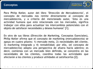 Conceptos
Para Philip Kotler, autor del libro "Dirección de Mercadotecnia", el
concepto de mercados nos remite directamente al concepto de
mercadotecnia, y a criterio del mencionado autor, "ésta es una
actividad humana que está relacionada con los mercados, significa
trabajar con ellos para actualizar los intercambios potenciales con el
objeto de satisfacer necesidades y deseos humanos" [1].
En otro de sus libros (Dirección de Marketing, Conceptos Esenciales),
Philip Kotler afirma que el concepto de marketing (mercadotecnia) se
apoya en cuatro pilares: 1) mercado meta, 2) necesidades del cliente,
3) marketing integrado y 4) rentabilidad; por ello, (el concepto de
mercadotecnia) adopta una perspectiva de afuera hacia adentro; es
decir, comienza con un mercado bien definido, se concentra en las
necesidades de los clientes, coordina todas las actividades que
afectarán a los clientes y produce utilidades al satisfacerlos [2].
 