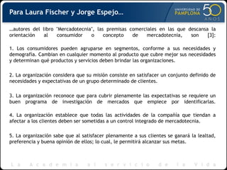 Para Laura Fischer y Jorge Espejo…
…autores del libro "Mercadotecnia", las premisas comerciales en las que descansa la
orientación al consumidor o concepto de mercadotecnia, son [3]:
1. Los consumidores pueden agruparse en segmentos, conforme a sus necesidades y
demografía. Cambian en cualquier momento al producto que cubre mejor sus necesidades
y determinan qué productos y servicios deben brindar las organizaciones.
2. La organización considera que su misión consiste en satisfacer un conjunto definido de
necesidades y expectativas de un grupo determinado de clientes.
3. La organización reconoce que para cubrir plenamente las expectativas se requiere un
buen programa de investigación de mercados que empiece por identificarlas.
4. La organización establece que todas las actividades de la compañía que tiendan a
afectar a los clientes deben ser sometidas a un control integrado de mercadotecnia.
5. La organización sabe que al satisfacer plenamente a sus clientes se ganará la lealtad,
preferencia y buena opinión de ellos; lo cual, le permitirá alcanzar sus metas.
 