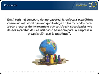 “En síntesis, el concepto de mercadotecnia enfoca a ésta última
como una actividad humana que trabaja en los mercados para
lograr procesos de intercambio que satisfagan necesidades y/o
deseos a cambio de una utilidad o beneficio para la empresa u
organización que la practique”.
Concepto
 