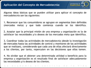 Aplicación del Concepto de Mercadotecnia:
Algunas ideas básicas que se pueden utilizar para aplicar el concepto de
mercadotecnia son las siguientes:
1. Reconocer que los consumidores se agrupan en segmentos bien definidos
(mercados meta) y que todo comienza cuando se los identifica.
2. Aceptar que la principal misión de una empresa u organización es la de
satisfacer las necesidades y/o deseos de los mercados meta que identifica.
3. Coordinar todas las actividades de mercadotecnia (desde la investigación
de mercados hasta las actividades de control y monitoreo de las actividades
que se realizan), considerando que cada una de ellas afectará directamente
a los clientes, por tanto, repercuten en las decisiones que ellos tomen.
4. No olvidar que el obtener una determinada utilidad o beneficio para la
empresa u organización es el resultado final de satisfacer adecuadamente
las necesidades y/o deseos de los clientes.
 
