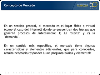 Concepto de Mercado
En un sentido general, el mercado es el lugar físico o virtual
(como el caso del internet) donde se encuentran dos fuerzas que
generan procesos de intercambio: 1) La "oferta" y 2) la
"demanda".
En un sentido más específico, el mercado tiene algunas
características y elementos adicionales, que para conocerlos,
resulta necesario responder a una pregunta básica y elemental:
 