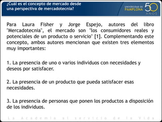 ¿Cuál es el concepto de mercado desde
una perspectiva de mercadotecnia?
Para Laura Fisher y Jorge Espejo, autores del libro
"Mercadotecnia", el mercado son "los consumidores reales y
potenciales de un producto o servicio" [1]. Complementando este
concepto, ambos autores mencionan que existen tres elementos
muy importantes:
1. La presencia de uno o varios individuos con necesidades y
deseos por satisfacer.
2. La presencia de un producto que pueda satisfacer esas
necesidades.
3. La presencia de personas que ponen los productos a disposición
de los individuos.
 