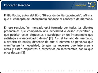 Concepto Mercado
Philip Kotler, autor del libro "Dirección de Mercadotecnia", afirma
que el concepto de intercambio conduce al concepto de mercado.
En ese sentido, "un mercado está formado por todos los clientes
potenciales que comparten una necesidad o deseo específico y
que podrían estar dispuestos a participar en un intercambio que
satisfaga esa necesidad o deseo" [2]. Así, el tamaño del mercado,
a criterio de Kotler, depende de que el número de personas que
manifiesten la necesidad, tengan los recursos que interesan a
otros y estén dispuestos a ofrecerlos en intercambio por lo que
ellos desean [2]
 