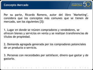 Concepto Mercado
Por su parte, Ricardo Romero, autor del libro "Marketing",
considera que los conceptos más comunes que se tienen de
mercado, son los siguientes [3]:
1. Lugar en donde se reúnen compradores y vendedores, se
ofrecen bienes y servicios en venta y se realizan transferencias de
títulos de propiedad.
2. Demanda agregada generada por los compradores potenciales
de un producto o servicio.
3. Personas con necesidades por satisfacer, dinero que gastar y de
gastarlo.
 