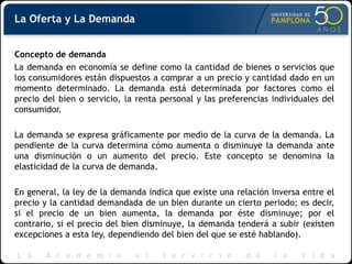 Concepto de demanda
La demanda en economía se define como la cantidad de bienes o servicios que
los consumidores están dispuestos a comprar a un precio y cantidad dado en un
momento determinado. La demanda está determinada por factores como el
precio del bien o servicio, la renta personal y las preferencias individuales del
consumidor.
La demanda se expresa gráficamente por medio de la curva de la demanda. La
pendiente de la curva determina cómo aumenta o disminuye la demanda ante
una disminución o un aumento del precio. Este concepto se denomina la
elasticidad de la curva de demanda.
En general, la ley de la demanda indica que existe una relación inversa entre el
precio y la cantidad demandada de un bien durante un cierto periodo; es decir,
si el precio de un bien aumenta, la demanda por éste disminuye; por el
contrario, si el precio del bien disminuye, la demanda tenderá a subir (existen
excepciones a esta ley, dependiendo del bien del que se esté hablando).
La Oferta y La Demanda
 