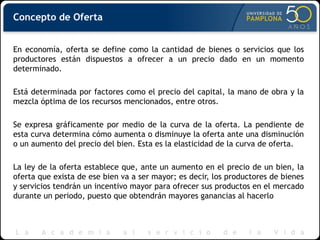 Concepto de Oferta
En economía, oferta se define como la cantidad de bienes o servicios que los
productores están dispuestos a ofrecer a un precio dado en un momento
determinado.
Está determinada por factores como el precio del capital, la mano de obra y la
mezcla óptima de los recursos mencionados, entre otros.
Se expresa gráficamente por medio de la curva de la oferta. La pendiente de
esta curva determina cómo aumenta o disminuye la oferta ante una disminución
o un aumento del precio del bien. Esta es la elasticidad de la curva de oferta.
La ley de la oferta establece que, ante un aumento en el precio de un bien, la
oferta que exista de ese bien va a ser mayor; es decir, los productores de bienes
y servicios tendrán un incentivo mayor para ofrecer sus productos en el mercado
durante un periodo, puesto que obtendrán mayores ganancias al hacerlo
 