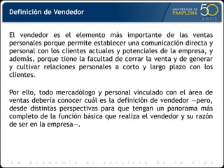 El vendedor es el elemento más importante de las ventas
personales porque permite establecer una comunicación directa y
personal con los clientes actuales y potenciales de la empresa, y
además, porque tiene la facultad de cerrar la venta y de generar
y cultivar relaciones personales a corto y largo plazo con los
clientes.
Por ello, todo mercadólogo y personal vinculado con el área de
ventas debería conocer cuál es la definición de vendedor —pero,
desde distintas perspectivas para que tengan un panorama más
completo de la función básica que realiza el vendedor y su razón
de ser en la empresa—.
Definición de Vendedor
 