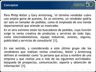 Conceptos
Para Philip Kotler y Gary Armstrong, "el término vendedor cubre
una amplia gama de puestos. En un extremo, un vendedor podría
ser solo un tomador de pedidos, como el empleado de una tienda
departamental que atiende un mostrador.
En el otro extremo están los buscadores de pedidos, cuya función
exige la venta creativa de productos y servicios de todo tipo,
como electrodomésticos, equipo industrial, aviones, seguros,
publicidad y servicios de consultoría" [1].
En ese sentido, y considerando a este último grupo (de los
vendedores que realizan ventas creativas), Kotler y Armstrong
definen al vendedor como "la persona que actúa a nombre de una
empresa y que realiza una o más de las siguientes actividades:
búsqueda de prospectos, comunicación, soporte y obtención de
información" [1].
 