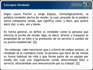 Concepto Vendedor
Según Laura Fischer y Jorge Espejo, "etimológicamente, la
palabra vendedor deriva de vender, la cual, procede de la palabra
latina compuesta vendo, que significa venir, y dare, que quiere
decir dar; o sea, ven y dame.
En forma general, se define al vendedor como la persona que
efectúa la acción de vender algo, es decir, ofrecer y traspasar la
propiedad de un bien o la prestación de un servicio a cambio de
un precio establecido" [2].
Sin embargo, cabe mencionar que a criterio de ambos autores, al
vendedor se le considera como "la persona que hace de las ventas
su forma habitual de vida y que forma parte de un equipo por
medio del cual una organización vende determinado bien o
servicio, ofreciéndole una remuneración por su trabajo" [2].
 