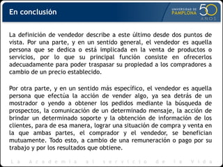 En conclusión
La definición de vendedor describe a este último desde dos puntos de
vista. Por una parte, y en un sentido general, el vendedor es aquella
persona que se dedica o está implicada en la venta de productos o
servicios, por lo que su principal función consiste en ofrecerlos
adecuadamente para poder traspasar su propiedad a los compradores a
cambio de un precio establecido.
Por otra parte, y en un sentido más específico, el vendedor es aquella
persona que efectúa la acción de vender algo, ya sea detrás de un
mostrador o yendo a obtener los pedidos mediante la búsqueda de
prospectos, la comunicación de un determinado mensaje, la acción de
brindar un determinado soporte y la obtención de información de los
clientes, para de esa manera, lograr una situación de compra y venta en
la que ambas partes, el comprador y el vendedor, se benefician
mutuamente. Todo esto, a cambio de una remuneración o pago por su
trabajo y por los resultados que obtiene.
 
