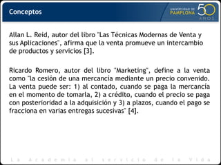 Conceptos
Allan L. Reid, autor del libro "Las Técnicas Modernas de Venta y
sus Aplicaciones", afirma que la venta promueve un intercambio
de productos y servicios [3].
Ricardo Romero, autor del libro "Marketing", define a la venta
como "la cesión de una mercancía mediante un precio convenido.
La venta puede ser: 1) al contado, cuando se paga la mercancía
en el momento de tomarla, 2) a crédito, cuando el precio se paga
con posterioridad a la adquisición y 3) a plazos, cuando el pago se
fracciona en varias entregas sucesivas" [4].
 