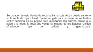 Su creador de esta tienda de ropa se llama Luis Albán desde su inicio
en la venta de ropa a tenido buena acogida en sus ventas las ventas las
realiza también en su pagina web publicando los nuevos estilos que
salen a la moda la ropa que vende la importa de los Estados Unidos
ofreciendo ropa de calidad y garantizada.
 