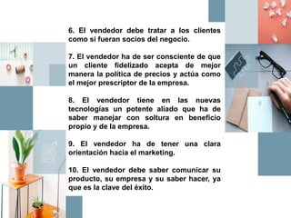 6. El vendedor debe tratar a los clientes
como si fueran socios del negocio.
7. El vendedor ha de ser consciente de que
un cliente fidelizado acepta de mejor
manera la política de precios y actúa como
el mejor prescriptor de la empresa.
8. El vendedor tiene en las nuevas
tecnologías un potente aliado que ha de
saber manejar con soltura en beneficio
propio y de la empresa.
9. El vendedor ha de tener una clara
orientación hacia el marketing.
10. El vendedor debe saber comunicar su
producto, su empresa y su saber hacer, ya
que es la clave del éxito.
 