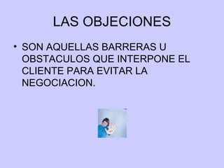 LAS OBJECIONES SON AQUELLAS BARRERAS U OBSTACULOS QUE INTERPONE EL CLIENTE PARA EVITAR LA NEGOCIACION. 