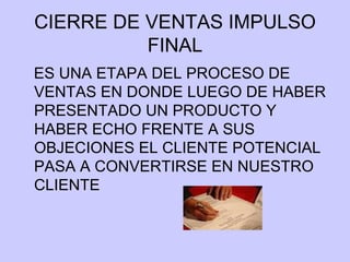 CIERRE DE VENTAS IMPULSO FINAL ES UNA ETAPA DEL PROCESO DE VENTAS EN DONDE LUEGO DE HABER PRESENTADO UN PRODUCTO Y HABER ECHO FRENTE A SUS OBJECIONES EL CLIENTE POTENCIAL PASA A CONVERTIRSE EN NUESTRO CLIENTE  