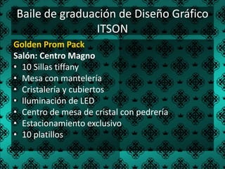 Baile de graduación de Diseño Gráfico
               ITSON
Golden Prom Pack
Salón: Centro Magno
• 10 Sillas tiffany
• Mesa con mantelería
• Cristalería y cubiertos
• Iluminación de LED
• Centro de mesa de cristal con pedrería
• Estacionamiento exclusivo
• 10 platillos
 
