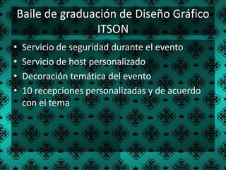 Baile de graduación de Diseño Gráfico
               ITSON
•   Servicio de seguridad durante el evento
•   Servicio de host personalizado
•   Decoración temática del evento
•   10 recepciones personalizadas y de acuerdo
    con el tema
 