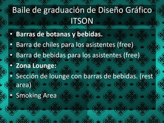Baile de graduación de Diseño Gráfico
               ITSON
• Barras de botanas y bebidas.
• Barra de chiles para los asistentes (free)
• Barra de bebidas para los asistentes (free)
• Zona Lounge:
• Sección de lounge con barras de bebidas. (rest
  area)
• Smoking Area
 