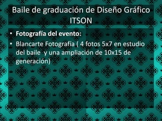 Baile de graduación de Diseño Gráfico
               ITSON
• Fotografía del evento:
• Blancarte Fotografía ( 4 fotos 5x7 en estudio
  del baile y una ampliación de 10x15 de
  generación)
 