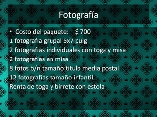 Fotografía
• Costo del paquete: $ 700
1 fotografia grupal 5x7 pulg
2 fotografias individuales con toga y misa
2 fotografias en misa
8 fotos b/n tamaño titulo media postal
12 fotografias tamaño infantil
Renta de toga y birrete con estola
 