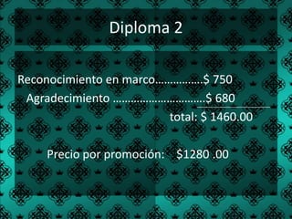 Diploma 2

Reconocimiento en marco…………….$ 750
 Agradecimiento ………………………….$ 680
                         total: $ 1460.00

     Precio por promoción: $1280 .00
 