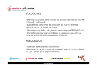 SOLUCIONES
• Damos soluciones para centros de atención telefónica y CRM
(inbound y outbound)
• Ejecutamos campañas de captación de nuevos clientes
• Actualización de Bases de Datos
• Contamos con la tecnología más avanzada en CTI/Call Center
• Controlamos rigurosamente todos los procesos operativos,
para garantizar el éxito en nuestras acciones

RESULTADOS
• Atención permanente a los clientes
• Disminución de los costes y los requerimientos de espacio de
un Call Center en la empresa cliente

www.ventask.com

 