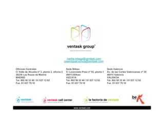 irache.ortega@ventask.com
josemiguel.ochoa@ventask.com
Oficinas Centrales
C/ Valle de Alcudia nº 3, planta 2, oficina 2
28230 Las Rozas de Madrid
MADRID
Tel. 902 50 32 40 / 91 637 12 02
Fax. 91 637 79 10

Sede Bilbao
C/ Licenciado Poza nº 55, planta 1
48013 Bilbao
VIZCAYA
Tel. 902 50 32 40 / 91 637 12 02
Fax. 91 637 79 10

www.ventask.com

Sede Valencia
Av. de las Cortes Valencianas nº 39
46015 Valencia
VALENCIA
Tel. 902 50 32 40 / 91 637 12 02
Fax. 91 637 79 10

 